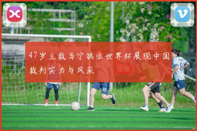 47岁主裁马宁执法世界杯展现中国裁判实力与风采