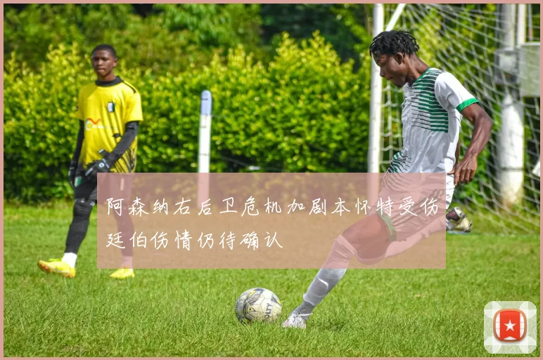 阿森纳右后卫危机加剧本怀特受伤廷伯伤情仍待确认