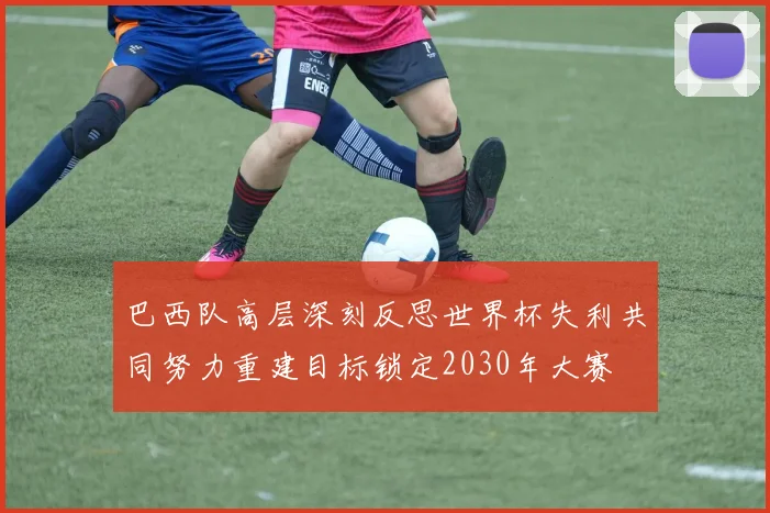 巴西队高层深刻反思世界杯失利共同努力重建目标锁定2030年大赛