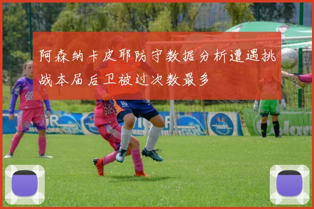 阿森纳卡皮耶防守数据分析遭遇挑战本届后卫被过次数最多