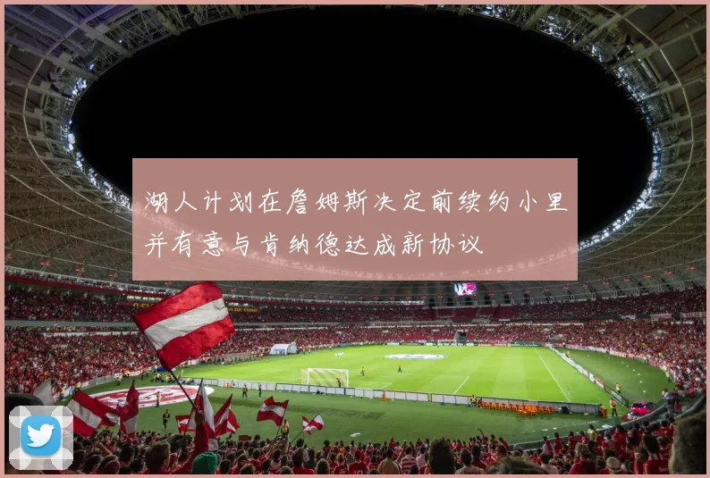 湖人计划在詹姆斯决定前续约小里并有意与肯纳德达成新协议