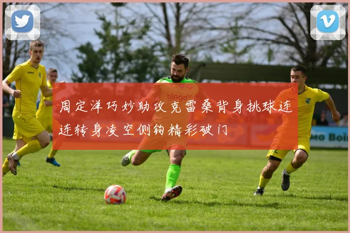 周定洋巧妙助攻克雷桑背身挑球连连转身凌空侧钩精彩破门