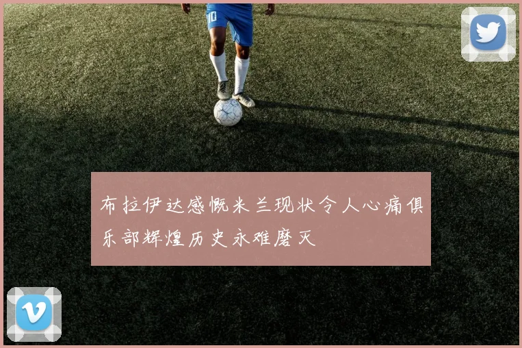 布拉伊达感慨米兰现状令人心痛俱乐部辉煌历史永难磨灭