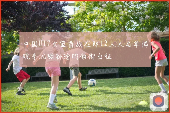 中国U17女篮首战在即12人大名单揭晓李沅珊孙晗昀领衔出征