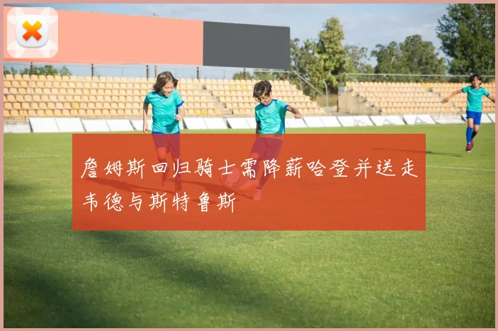 詹姆斯回归骑士需降薪哈登并送走韦德与斯特鲁斯