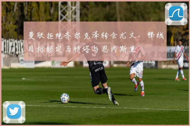 曼联拒绝齐尔克泽转会尤文，锋线目标锁定马特塔与恩内斯里