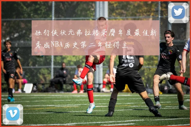 独行侠状元弗拉格荣膺年度最佳新秀成NBA历史第二年轻得主