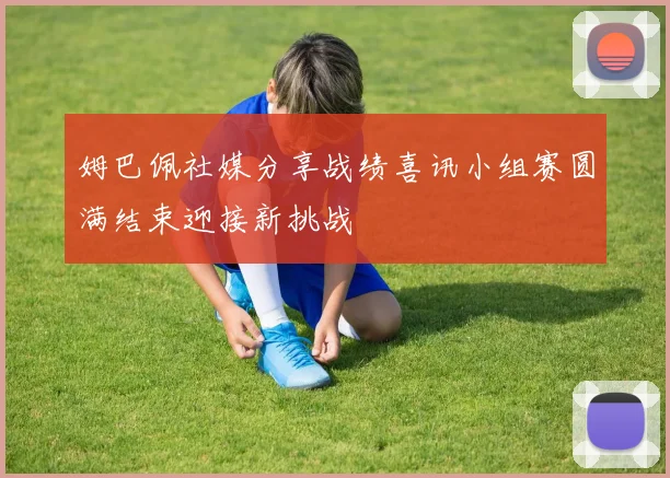 姆巴佩社媒分享战绩喜讯小组赛圆满结束迎接新挑战