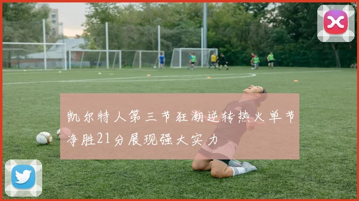 凯尔特人第三节狂潮逆转热火单节净胜21分展现强大实力