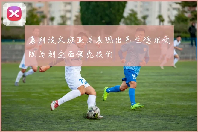 康利谈文班亚马表现出色兰德尔受限马刺全面领先我们