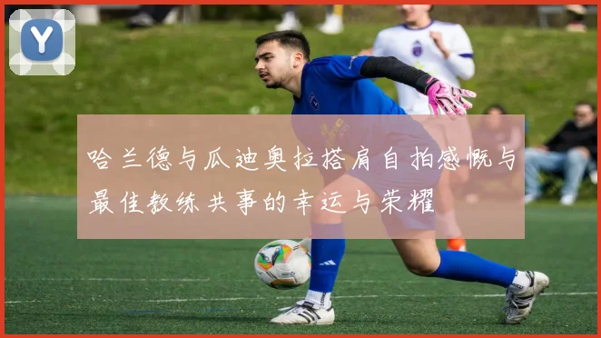哈兰德与瓜迪奥拉搭肩自拍感慨与最佳教练共事的幸运与荣耀