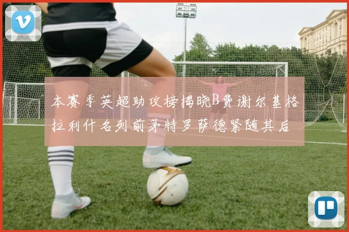 本赛季英超助攻榜揭晓B费谢尔基格拉利什名列前茅特罗萨德紧随其后
