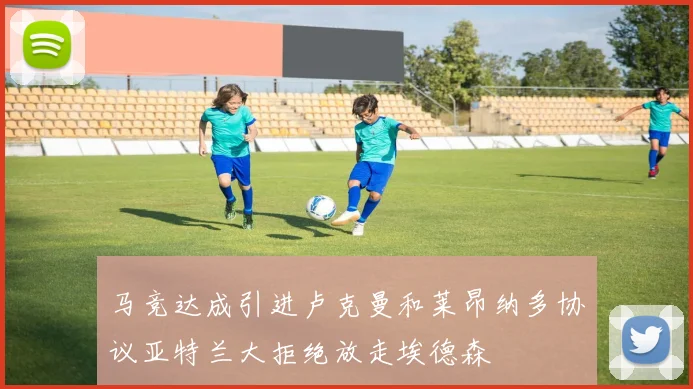 马竞达成引进卢克曼和莱昂纳多协议亚特兰大拒绝放走埃德森