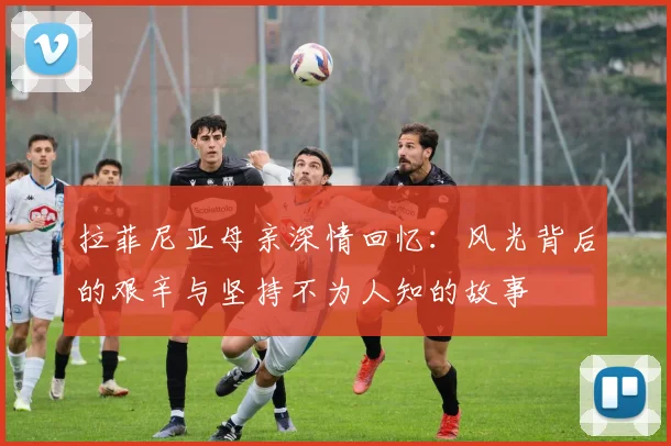 拉菲尼亚母亲深情回忆：风光背后的艰辛与坚持不为人知的故事