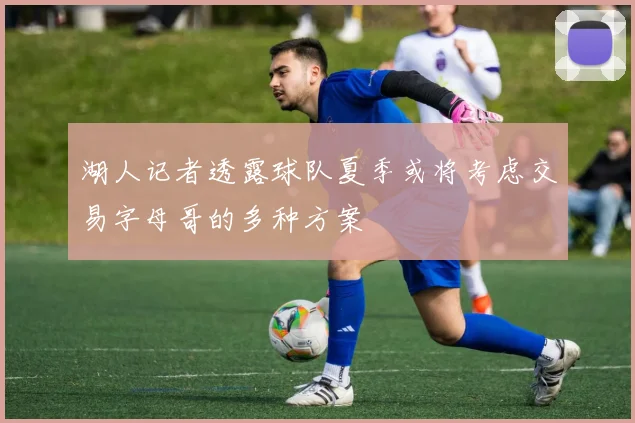 湖人记者透露球队夏季或将考虑交易字母哥的多种方案