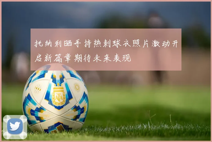 托纳利晒手持热刺球衣照片激动开启新篇章期待未来表现