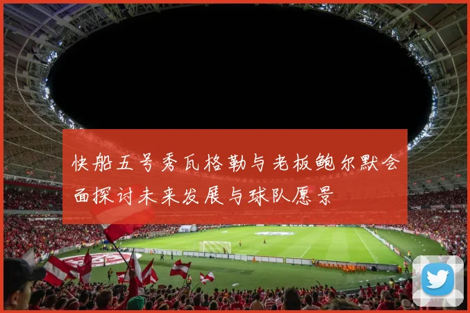 快船五号秀瓦格勒与老板鲍尔默会面探讨未来发展与球队愿景