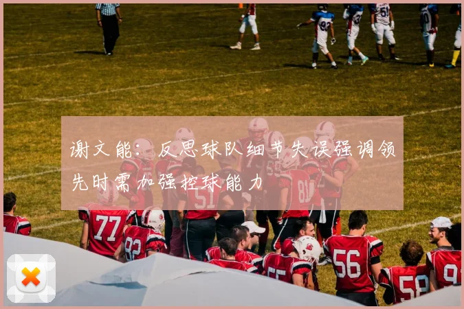 谢文能：反思球队细节失误强调领先时需加强控球能力